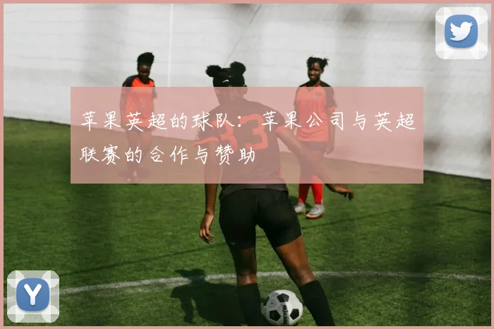 苹果英超的球队：苹果公司与英超联赛的合作与赞助