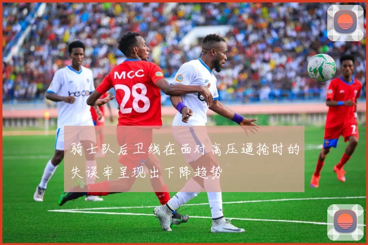 骑士队后卫线在面对高压逼抢时的失误率呈现出下降趋势