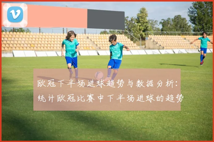 欧冠下半场进球趋势与数据分析：统计欧冠比赛中下半场进球的趋势与分析